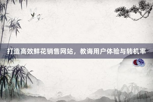 打造高效鲜花销售网站,教诲用户体验与转机率